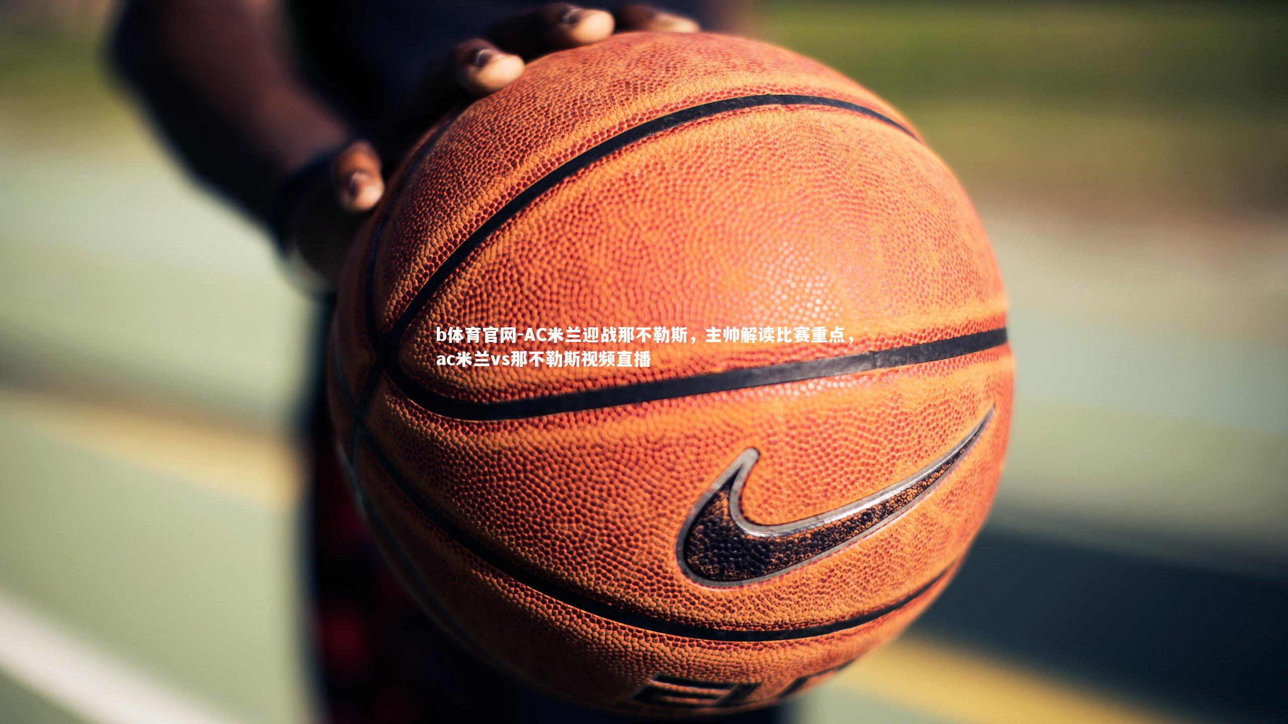 b体育官网-AC米兰迎战那不勒斯，主帅解读比赛重点，ac米兰vs那不勒斯视频直播